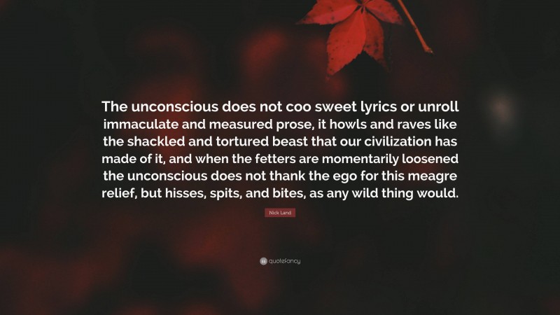 Nick Land Quote: “The unconscious does not coo sweet lyrics or unroll immaculate and measured prose, it howls and raves like the shackled and tortured beast that our civilization has made of it, and when the fetters are momentarily loosened the unconscious does not thank the ego for this meagre relief, but hisses, spits, and bites, as any wild thing would.”