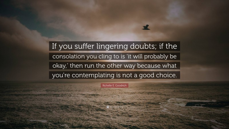 Richelle E. Goodrich Quote: “If you suffer lingering doubts; if the consolation you cling to is ‘it will probably be okay,’ then run the other way because what you’re contemplating is not a good choice.”