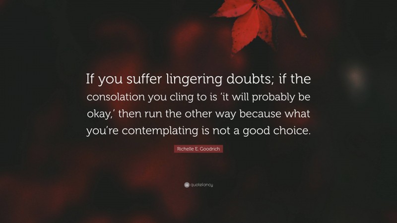 Richelle E. Goodrich Quote: “If you suffer lingering doubts; if the consolation you cling to is ‘it will probably be okay,’ then run the other way because what you’re contemplating is not a good choice.”