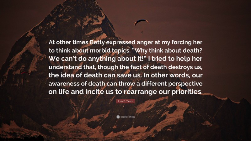 Irvin D. Yalom Quote: “At other times Betty expressed anger at my forcing her to think about morbid topics. “Why think about death? We can’t do anything about it!” I tried to help her understand that, though the fact of death destroys us, the idea of death can save us. In other words, our awareness of death can throw a different perspective on life and incite us to rearrange our priorities.”