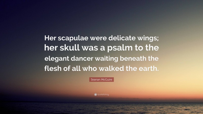 Seanan McGuire Quote: “Her scapulae were delicate wings; her skull was a psalm to the elegant dancer waiting beneath the flesh of all who walked the earth.”