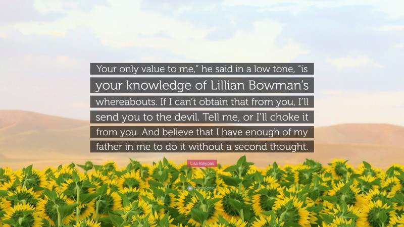 Lisa Kleypas Quote: “Your only value to me,” he said in a low tone, “is your knowledge of Lillian Bowman’s whereabouts. If I can’t obtain that from you, I’ll send you to the devil. Tell me, or I’ll choke it from you. And believe that I have enough of my father in me to do it without a second thought.”