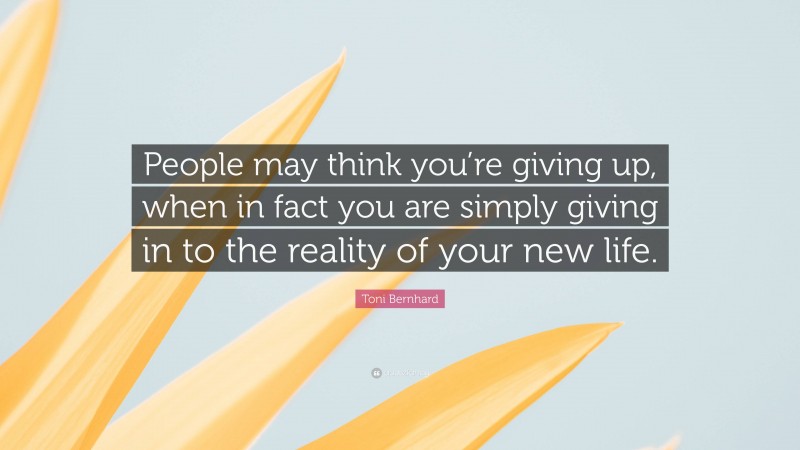 Toni Bernhard Quote: “People may think you’re giving up, when in fact you are simply giving in to the reality of your new life.”