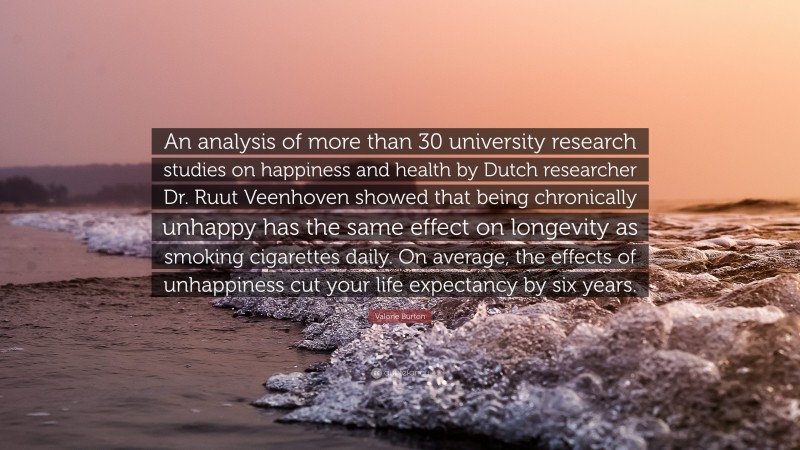 Valorie Burton Quote: “An analysis of more than 30 university research studies on happiness and health by Dutch researcher Dr. Ruut Veenhoven showed that being chronically unhappy has the same effect on longevity as smoking cigarettes daily. On average, the effects of unhappiness cut your life expectancy by six years.”
