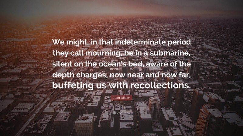 Joan Didion Quote: “We might, in that indeterminate period they call mourning, be in a submarine, silent on the ocean’s bed, aware of the depth charges, now near and now far, buffeting us with recollections.”