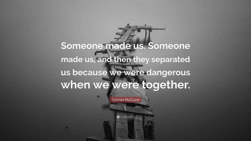 Seanan McGuire Quote: “Someone made us. Someone made us, and then they separated us because we were dangerous when we were together.”