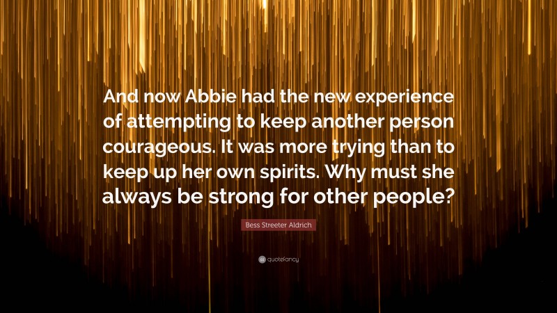 Bess Streeter Aldrich Quote: “And now Abbie had the new experience of attempting to keep another person courageous. It was more trying than to keep up her own spirits. Why must she always be strong for other people?”