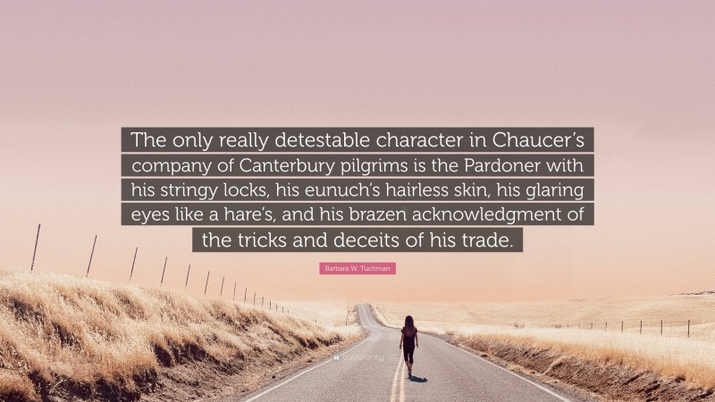 Barbara W. Tuchman Quote: “The only really detestable character in Chaucer’s company of Canterbury pilgrims is the Pardoner with his stringy locks, his eunuch’s hairless skin, his glaring eyes like a hare’s, and his brazen acknowledgment of the tricks and deceits of his trade.”