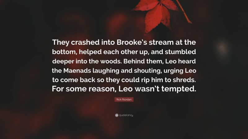 Rick Riordan Quote: “They crashed into Brooke’s stream at the bottom, helped each other up, and stumbled deeper into the woods. Behind them, Leo heard the Maenads laughing and shouting, urging Leo to come back so they could rip him to shreds. For some reason, Leo wasn’t tempted.”