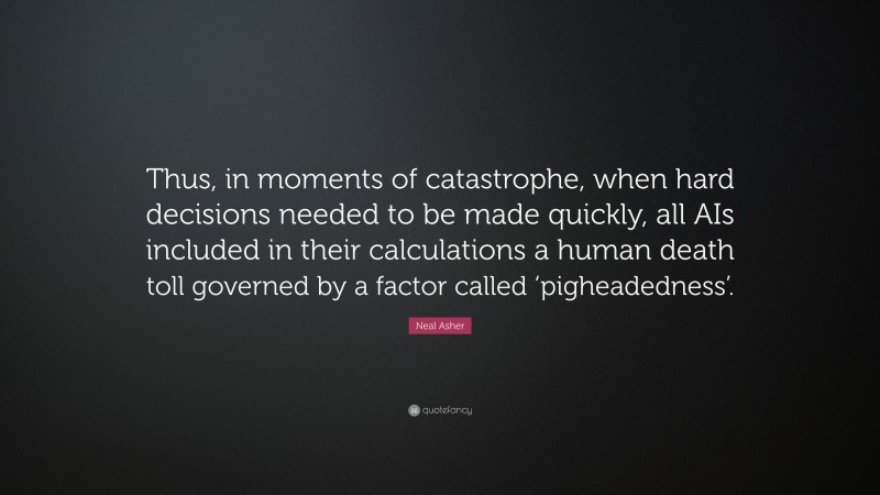 Neal Asher Quote: “Thus, in moments of catastrophe, when hard decisions needed to be made quickly, all AIs included in their calculations a human death toll governed by a factor called ‘pigheadedness’.”