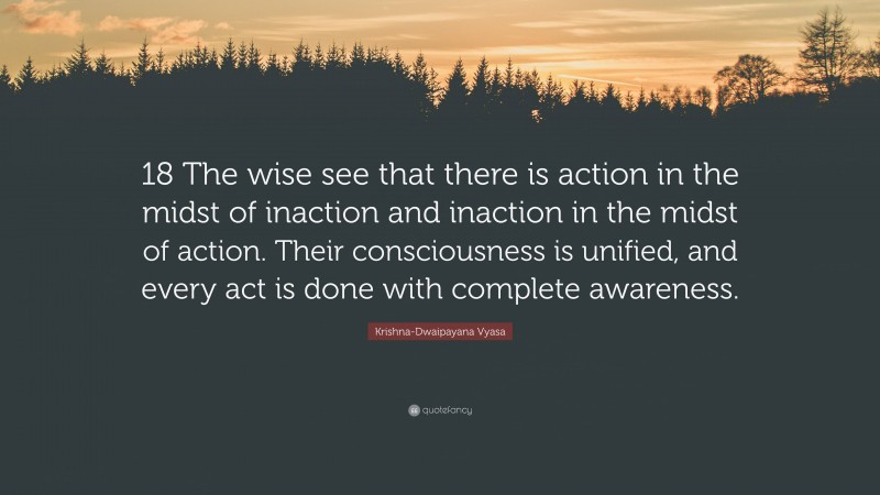 Krishna-Dwaipayana Vyasa Quote: “18 The wise see that there is action in the midst of inaction and inaction in the midst of action. Their consciousness is unified, and every act is done with complete awareness.”