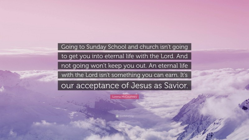 Lorena McCourtney Quote: “Going to Sunday School and church isn’t going to get you into eternal life with the Lord. And not going won’t keep you out. An eternal life with the Lord isn’t something you can earn. It’s our acceptance of Jesus as Savior.”
