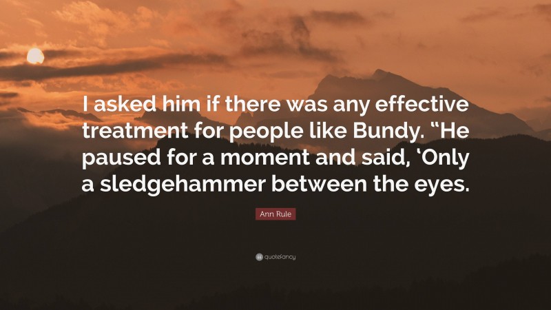 Ann Rule Quote: “I asked him if there was any effective treatment for people like Bundy. “He paused for a moment and said, ‘Only a sledgehammer between the eyes.”