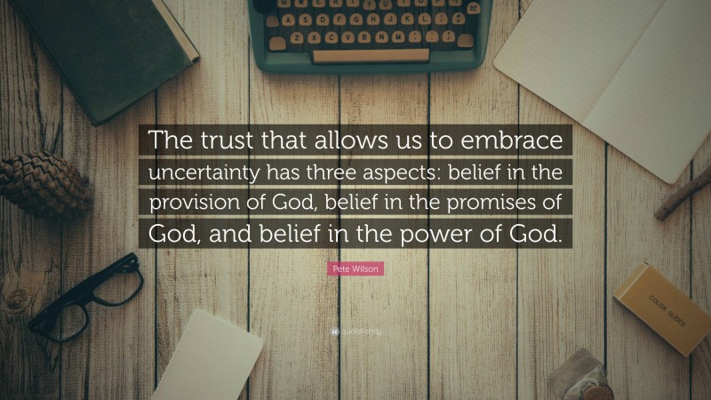 Pete Wilson Quote: “The trust that allows us to embrace uncertainty has three aspects: belief in the provision of God, belief in the promises of God, and belief in the power of God.”