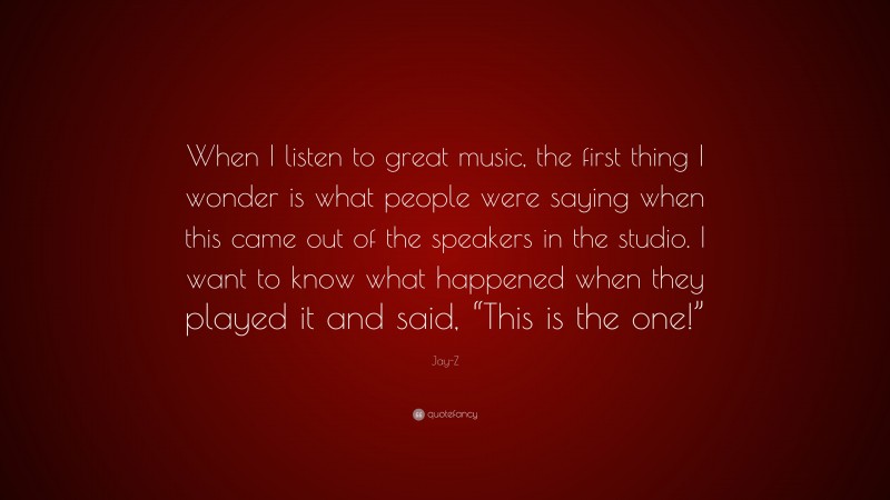Jay-Z Quote: “When I listen to great music, the first thing I wonder is what people were saying when this came out of the speakers in the studio. I want to know what happened when they played it and said, “This is the one!””