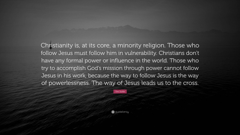 Tim Suttle Quote: “Christianity is, at its core, a minority religion. Those who follow Jesus must follow him in vulnerability. Christians don’t have any formal power or influence in the world. Those who try to accomplish God’s mission through power cannot follow Jesus in his work, because the way to follow Jesus is the way of powerlessness. The way of Jesus leads us to the cross.”