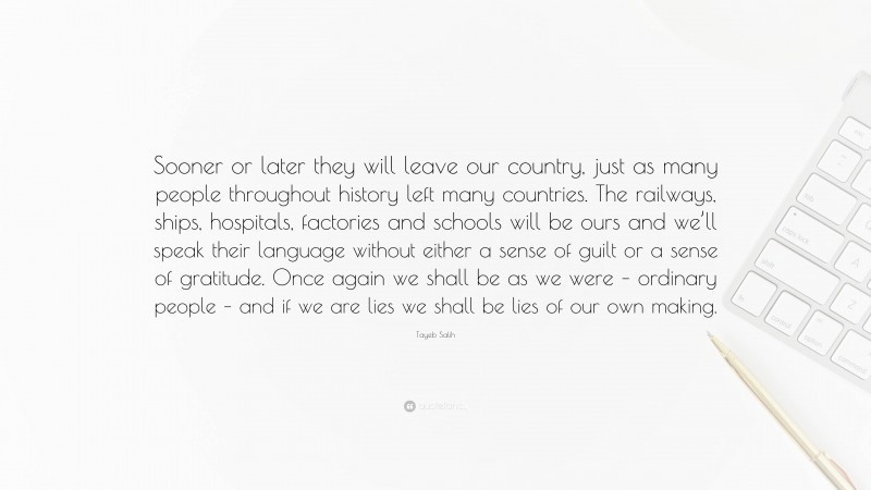 Tayeb Salih Quote: “Sooner or later they will leave our country, just as many people throughout history left many countries. The railways, ships, hospitals, factories and schools will be ours and we’ll speak their language without either a sense of guilt or a sense of gratitude. Once again we shall be as we were – ordinary people – and if we are lies we shall be lies of our own making.”