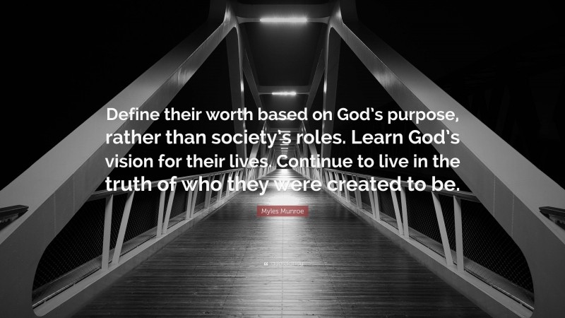 Myles Munroe Quote: “Define their worth based on God’s purpose, rather than society’s roles. Learn God’s vision for their lives. Continue to live in the truth of who they were created to be.”