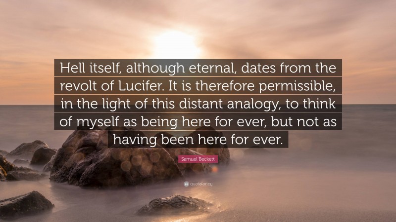 Samuel Beckett Quote: “Hell itself, although eternal, dates from the revolt of Lucifer. It is therefore permissible, in the light of this distant analogy, to think of myself as being here for ever, but not as having been here for ever.”