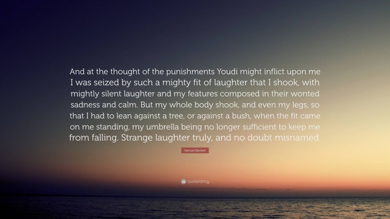 Samuel Beckett Quote: “And at the thought of the punishments Youdi might inflict upon me I was seized by such a mighty fit of laughter that I shook, with mightly silent laughter and my features composed in their wonted sadness and calm. But my whole body shook, and even my legs, so that I had to lean against a tree, or against a bush, when the fit came on me standing, my umbrella being no longer sufficient to keep me from falling. Strange laughter truly, and no doubt misnamed.”