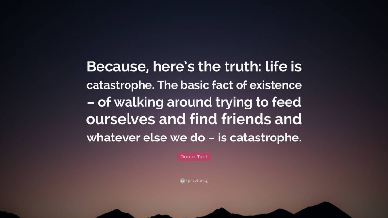 Donna Tartt Quote: “Because, here’s the truth: life is catastrophe. The basic fact of existence – of walking around trying to feed ourselves and find friends and whatever else we do – is catastrophe.”