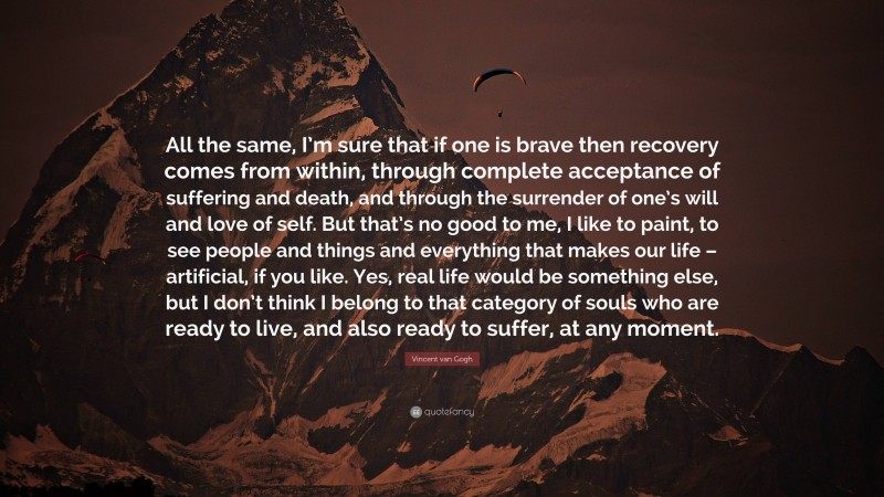 Vincent van Gogh Quote: “All the same, I’m sure that if one is brave then recovery comes from within, through complete acceptance of suffering and death, and through the surrender of one’s will and love of self. But that’s no good to me, I like to paint, to see people and things and everything that makes our life – artificial, if you like. Yes, real life would be something else, but I don’t think I belong to that category of souls who are ready to live, and also ready to suffer, at any moment.”