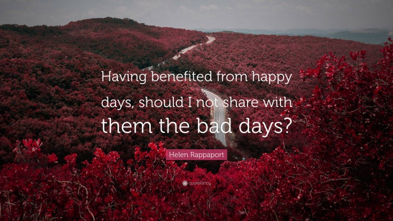 Helen Rappaport Quote: “Having benefited from happy days, should I not share with them the bad days?”