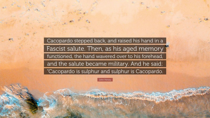 John Hersey Quote: “Cacopardo stepped back, and raised his hand in a Fascist salute. Then, as his aged memory functioned, the hand wavered over to his forehead, and the salute became military. And he said: “Cacopardo is sulphur and sulphur is Cacopardo.”