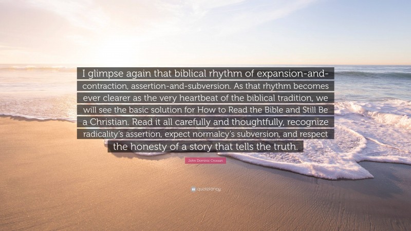 John Dominic Crossan Quote: “I glimpse again that biblical rhythm of expansion-and-contraction, assertion-and-subversion. As that rhythm becomes ever clearer as the very heartbeat of the biblical tradition, we will see the basic solution for How to Read the Bible and Still Be a Christian. Read it all carefully and thoughtfully, recognize radicality’s assertion, expect normalcy’s subversion, and respect the honesty of a story that tells the truth.”