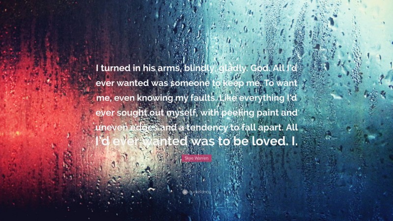 Skye Warren Quote: “I turned in his arms, blindly, gladly. God. All I’d ever wanted was someone to keep me. To want me, even knowing my faults. Like everything I’d ever sought out myself, with peeling paint and uneven edges and a tendency to fall apart. All I’d ever wanted was to be loved. I.”