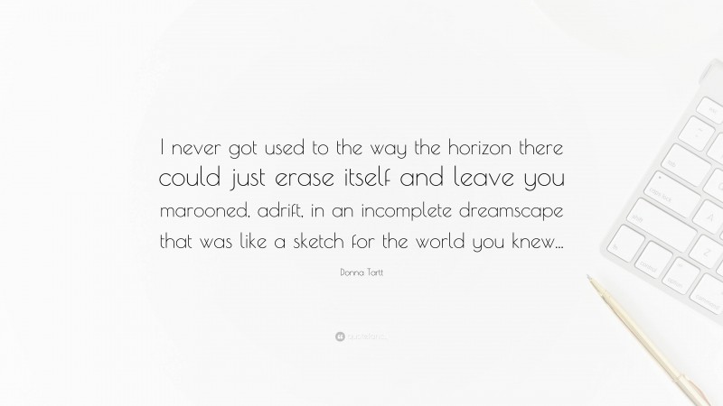 Donna Tartt Quote: “I never got used to the way the horizon there could just erase itself and leave you marooned, adrift, in an incomplete dreamscape that was like a sketch for the world you knew...”