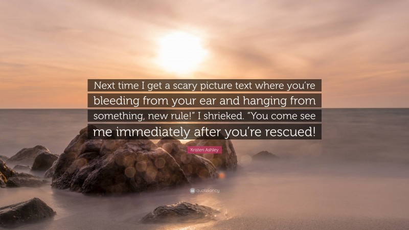 Kristen Ashley Quote: “Next time I get a scary picture text where you’re bleeding from your ear and hanging from something, new rule!” I shrieked. “You come see me immediately after you’re rescued!”