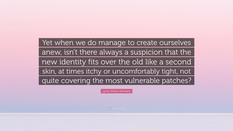 Lynne Sharon Schwartz Quote: “Yet when we do manage to create ourselves anew, isn’t there always a suspicion that the new identity fits over the old like a second skin, at times itchy or uncomfortably tight, not quite covering the most vulnerable patches?”