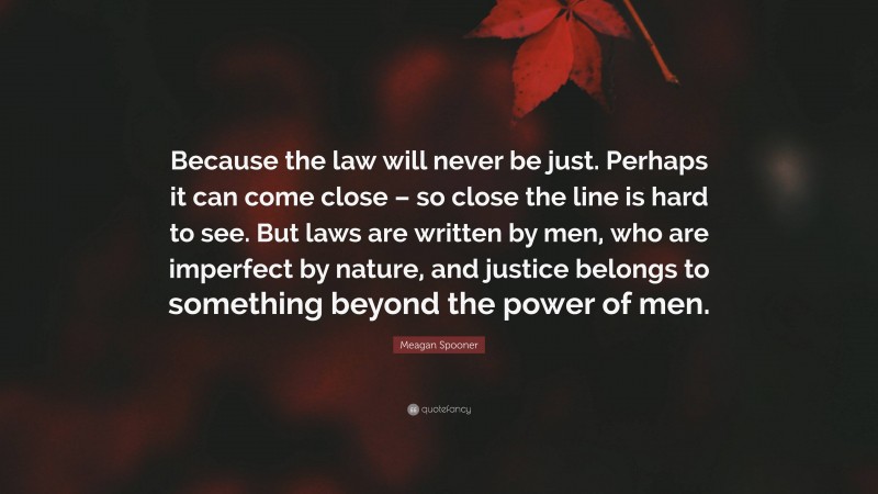 Meagan Spooner Quote: “Because the law will never be just. Perhaps it can come close – so close the line is hard to see. But laws are written by men, who are imperfect by nature, and justice belongs to something beyond the power of men.”