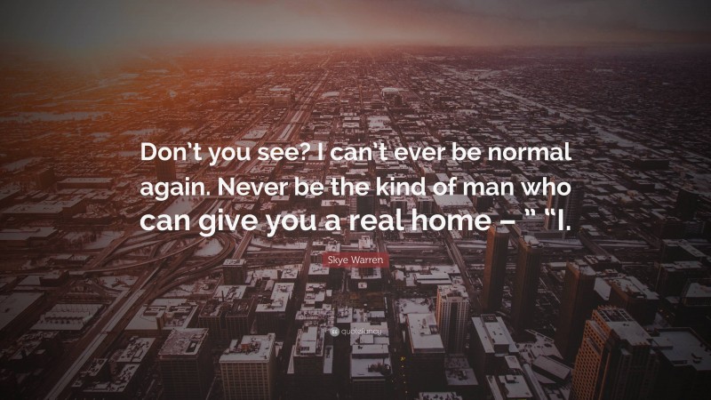 Skye Warren Quote: “Don’t you see? I can’t ever be normal again. Never be the kind of man who can give you a real home – ” “I.”