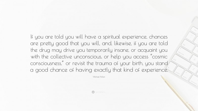 Michael Pollan Quote: “If you are told you will have a spiritual experience, chances are pretty good that you will, and, likewise, if you are told the drug may drive you temporarily insane, or acquaint you with the collective unconscious, or help you access “cosmic consciousness,” or revisit the trauma of your birth, you stand a good chance of having exactly that kind of experience.”