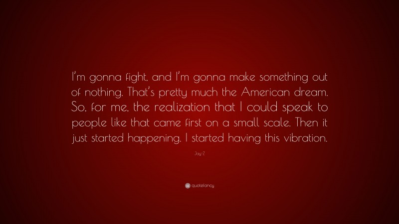 Jay-Z Quote: “I’m gonna fight, and I’m gonna make something out of nothing. That’s pretty much the American dream. So, for me, the realization that I could speak to people like that came first on a small scale. Then it just started happening. I started having this vibration.”