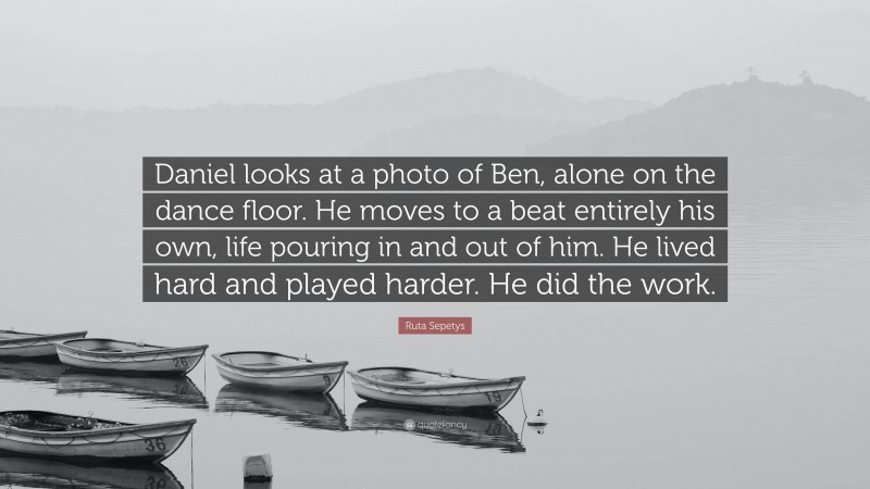Ruta Sepetys Quote: “Daniel looks at a photo of Ben, alone on the dance floor. He moves to a beat entirely his own, life pouring in and out of him. He lived hard and played harder. He did the work.”