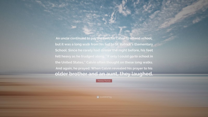 Theresa Thomas Quote: “An uncle continued to pay the fees for Calvin to attend school, but it was a long walk from his hut to St. Patrick’s Elementary School. Since he rarely had dinner the night before, his feet felt heavy as he trudged along. “If only I could go to school in the United States,” Calvin often thought on these long walks. And again, he prayed. When Calvin revealed his prayer to his older brother and an aunt, they laughed.”