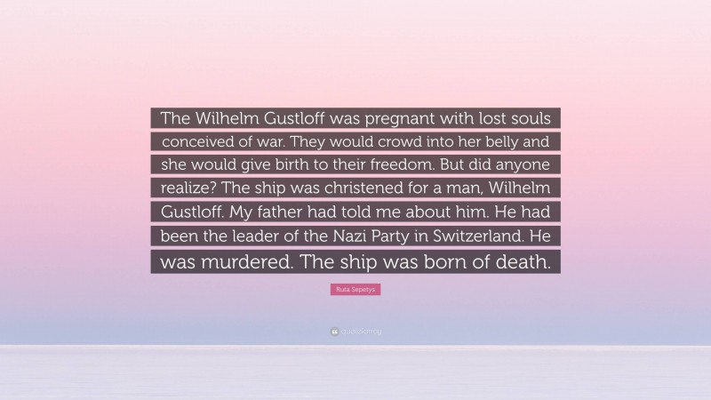 Ruta Sepetys Quote: “The Wilhelm Gustloff was pregnant with lost souls conceived of war. They would crowd into her belly and she would give birth to their freedom. But did anyone realize? The ship was christened for a man, Wilhelm Gustloff. My father had told me about him. He had been the leader of the Nazi Party in Switzerland. He was murdered. The ship was born of death.”