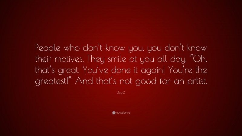 Jay-Z Quote: “People who don’t know you, you don’t know their motives. They smile at you all day, “Oh, that’s great. You’ve done it again! You’re the greatest!” And that’s not good for an artist.”