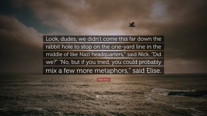 Mark Frost Quote: “Look, dudes, we didn’t come this far down the rabbit hole to stop on the one-yard line in the middle of like Nazi headquarters,” said Nick. “Did we?” “No, but if you tried, you could probably mix a few more metaphors,” said Elise.”