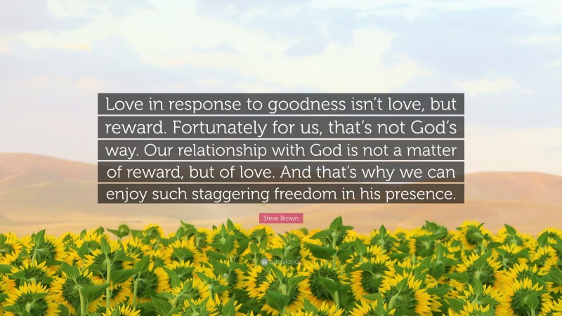 Steve Brown Quote: “Love in response to goodness isn’t love, but reward. Fortunately for us, that’s not God’s way. Our relationship with God is not a matter of reward, but of love. And that’s why we can enjoy such staggering freedom in his presence.”