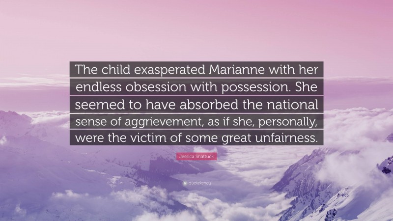 Jessica Shattuck Quote: “The child exasperated Marianne with her endless obsession with possession. She seemed to have absorbed the national sense of aggrievement, as if she, personally, were the victim of some great unfairness.”