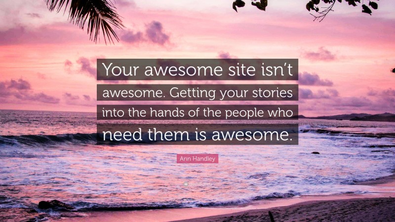 Ann Handley Quote: “Your awesome site isn’t awesome. Getting your stories into the hands of the people who need them is awesome.”