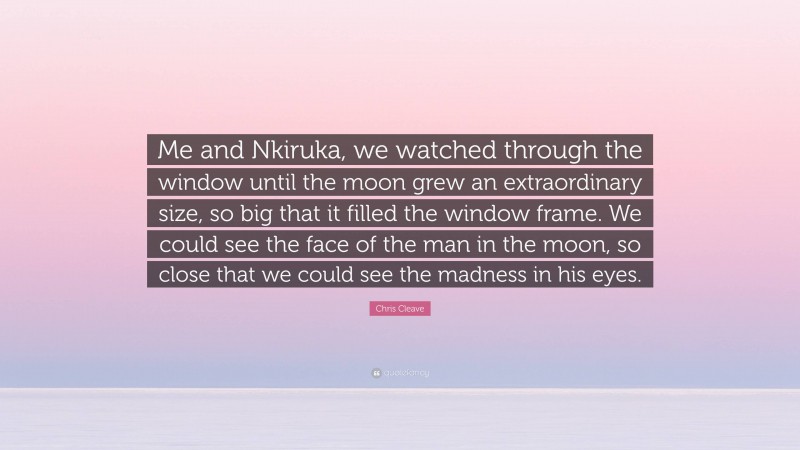 Chris Cleave Quote: “Me and Nkiruka, we watched through the window until the moon grew an extraordinary size, so big that it filled the window frame. We could see the face of the man in the moon, so close that we could see the madness in his eyes.”