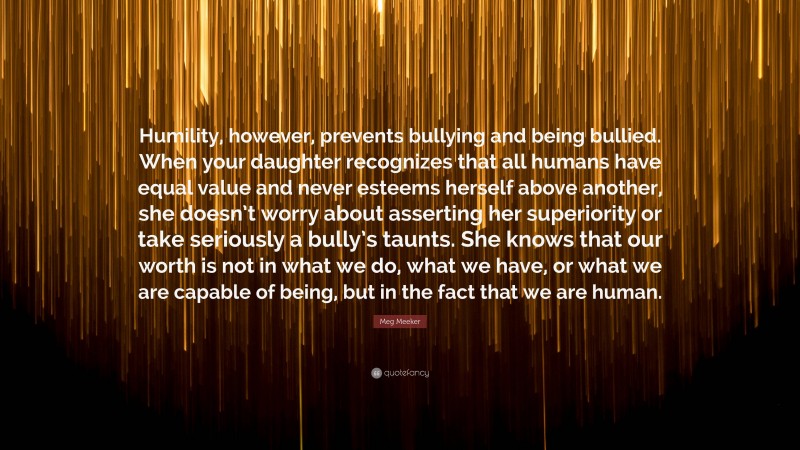 Meg Meeker Quote: “Humility, however, prevents bullying and being bullied. When your daughter recognizes that all humans have equal value and never esteems herself above another, she doesn’t worry about asserting her superiority or take seriously a bully’s taunts. She knows that our worth is not in what we do, what we have, or what we are capable of being, but in the fact that we are human.”