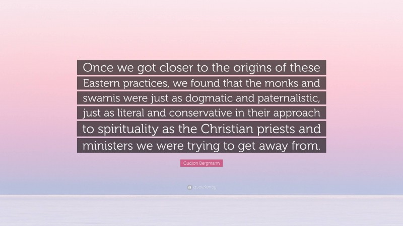 Gudjon Bergmann Quote: “Once we got closer to the origins of these Eastern practices, we found that the monks and swamis were just as dogmatic and paternalistic, just as literal and conservative in their approach to spirituality as the Christian priests and ministers we were trying to get away from.”