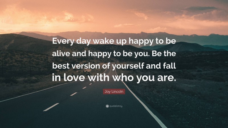 Joy Lincoln Quote: “Every day wake up happy to be alive and happy to be you. Be the best version of yourself and fall in love with who you are.”