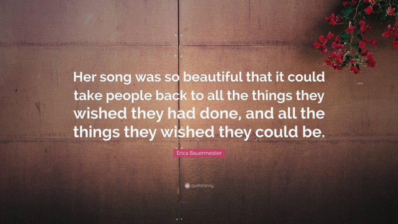 Erica Bauermeister Quote: “Her song was so beautiful that it could take people back to all the things they wished they had done, and all the things they wished they could be.”